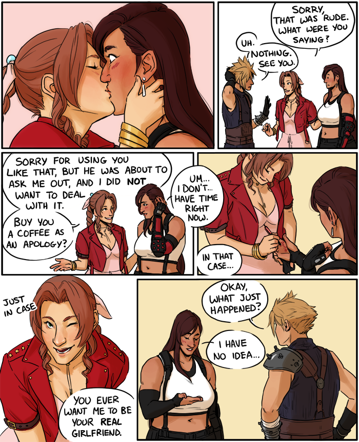 Panel 5: Aeris kisses Tifa on the lips. Tifa's eyes are wide and she is blushing. Panel 6: Aeris turns to Cloud. Aeris: Sorry, that was rude. What were you saying? Cloud: Uh. Nothing. See you. Panel 7: Aeris: Sorry for using you like that, but he was about to ask me out, and I did NOT want to deal with it. Buy you a coffee as an apology? Tifa: Um... I don't... have time right now. Panel 8: Aeris takes Tifa's hand to write on it. Aeris: In that case... Panel 9: Aeris winks: Just in case you ever want me to be your real girlfriend. Panel 10: Tifa returns to Cloud. Cloud: Okay, what just happened? Tifa: I have no idea...