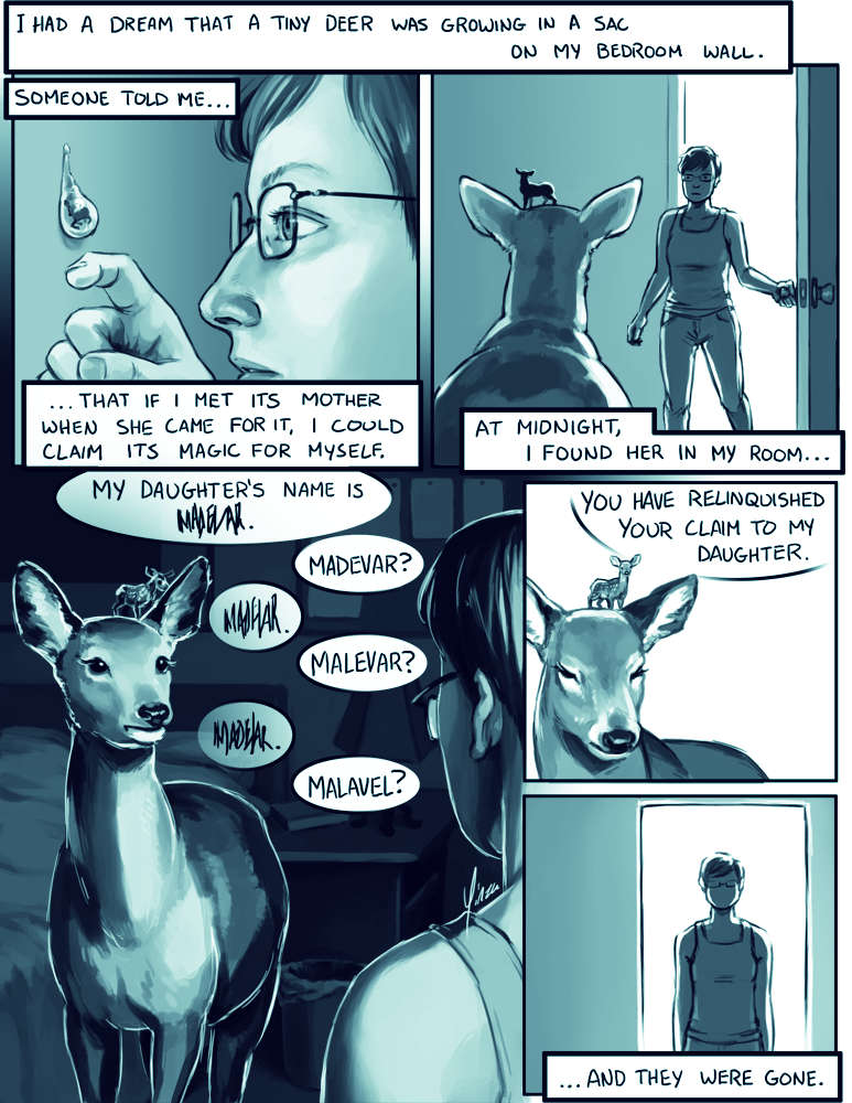A one-page comic: I had a dream that a tiny deer was growing in a sac on my bedroom wall. Someone told me that if I met its mother when she came for it, I could claim its magic for myself. At midnight, I found her in my room... She told me her daughter's name, but I couldn't make it out. After three guesses, she told me, 'You have relinquished your claim to my daugher.' ...And they were gone.